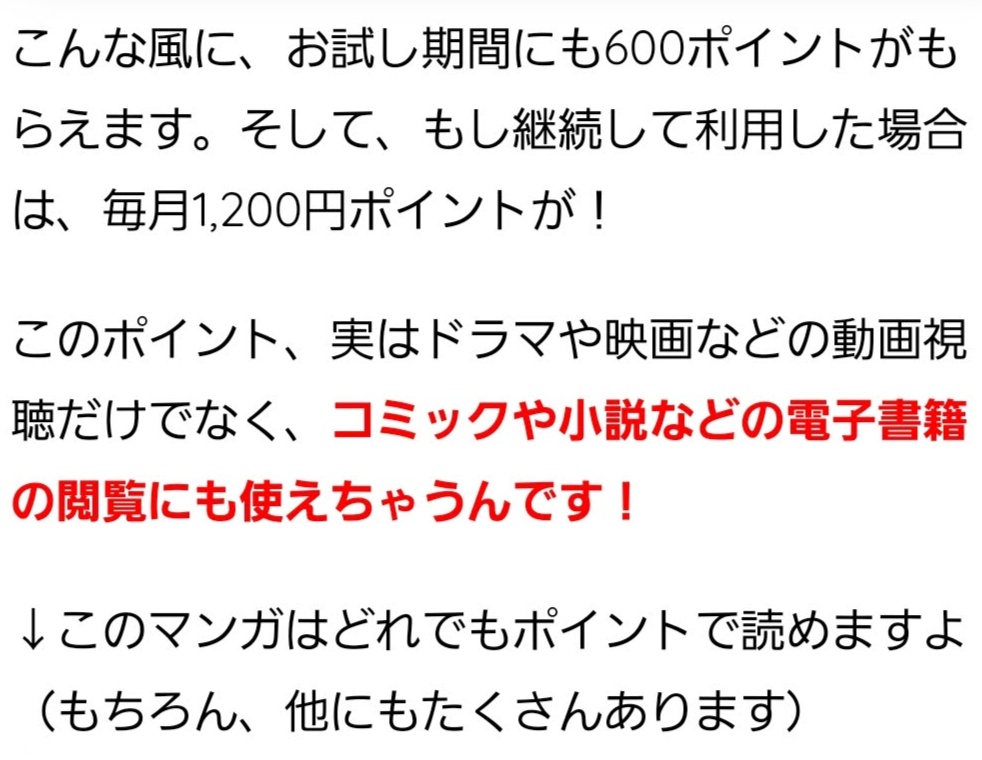 こんな風に、お試し期間にも600ポイントがもらえます。そして、もし継続して利用した場合は、毎月1,200円ポイントが！ このポイント、実はドラマや映画などの動画視聴だけでなく、コミックや小説などの電子書籍の閲覧にも使えちゃうんです！ ↓このマンガはどれでもポイントで読めますよ（もちろん、他にもたくさんあります）