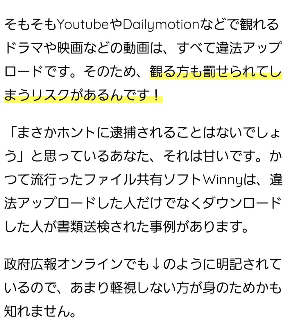 そもそもYoutubeやDailymotionなどで観れるドラマや映画などの動画は、すべて違法アップロードです。そのため、観る方も罰せられてしまうリスクがあるんです！ 「まさかホントに逮捕されることはないでしょう」と思っているあなた、それは甘いです。かつて流行ったファイル共有ソフトWinnyは、違法アップロードした人だけでなくダウンロードした人が書類送検された事例があります。 政府広報オンラインでも↓のように明記されているので、あまり軽視しない方が身のためかも知れません。