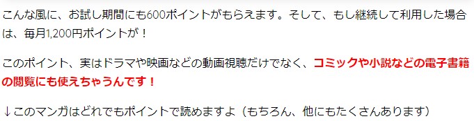 こんな風に、お試し期間にも600ポイントがもらえます。そして、もし継続して利用した場合は、毎月1,200円ポイントが！ このポイント、実はドラマや映画などの動画視聴だけでなく、コミックや小説などの電子書籍の閲覧にも使えちゃうんです！ ↓このマンガはどれでもポイントで読めますよ（もちろん、他にもたくさんあります）