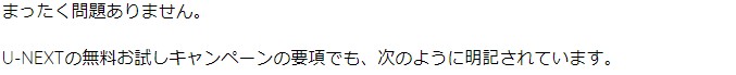 まったく問題ありません。 U-NEXTの無料お試しキャンペーンの要項でも、次のように明記されています。