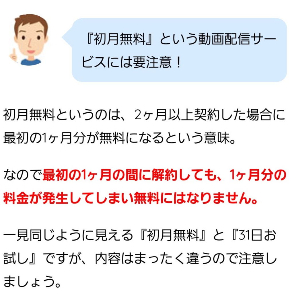 『初月無料』という動画配信サービスには要注意！ 初月無料というのは、2ヶ月以上契約した場合に最初の1ヶ月分が無料になるという意味。 なので最初の1ヶ月の間に解約しても、1ヶ月分の料金が発生してしまい無料にはなりません。 一見同じように見える『初月無料』と『31日お試し』ですが、内容はまったく違うので注意しましょう。